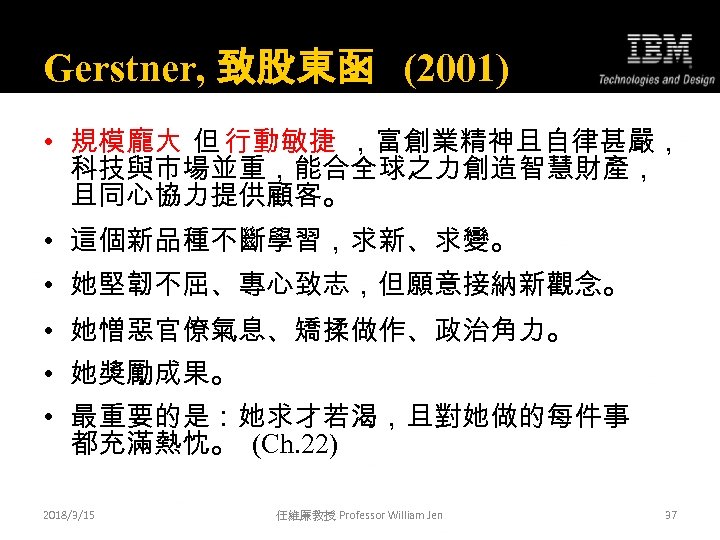 Gerstner, 致股東函 (2001) • 規模龐大 但 行動敏捷 ，富創業精神且自律甚嚴， 科技與市場並重，能合全球之力創造智慧財產， 且同心協力提供顧客。 • 這個新品種不斷學習，求新、求變。 • 她堅韌不屈、專心致志，但願意接納新觀念。