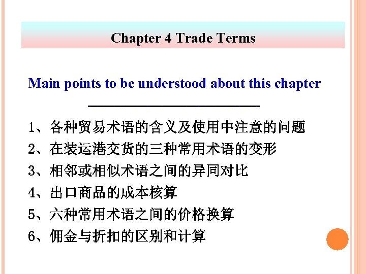 Chapter 4 Trade Terms Main points to be understood about this chapter 1、各种贸易术语的含义及使用中注意的问题 2、在装运港交货的三种常用术语的变形