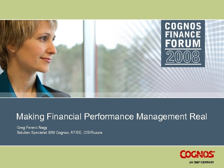 Making Financial Performance Management Real Greg Ferenc Nagy Solution Specialist IBM Cognos, AT/EE, CIS/Russia