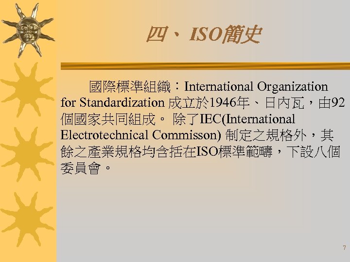 四、 ISO簡史 國際標準組織：International Organization for Standardization 成立於 1946年、日內瓦，由 92 個國家共同組成。 除了IEC(International Electrotechnical Commisson) 制定之規格外，其