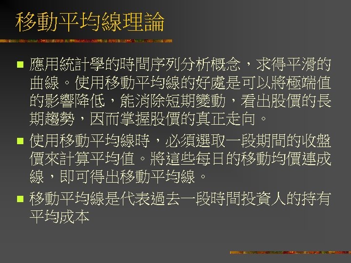移動平均線理論 n n n 應用統計學的時間序列分析概念，求得平滑的 曲線。使用移動平均線的好處是可以將極端值 的影響降低，能消除短期變動，看出股價的長 期趨勢，因而掌握股價的真正走向。 使用移動平均線時，必須選取一段期間的收盤 價來計算平均值。將這些每日的移動均價連成 線，即可得出移動平均線。 移動平均線是代表過去一段時間投資人的持有 平均成本 
