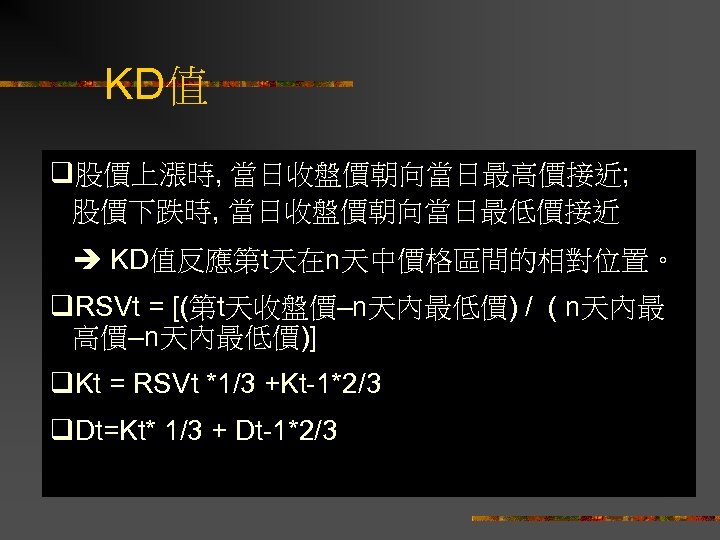 KD值 q股價上漲時, 當日收盤價朝向當日最高價接近; 股價下跌時, 當日收盤價朝向當日最低價接近 KD值反應第t天在n天中價格區間的相對位置。 q. RSVt = [(第t天收盤價–n天內最低價) / ( n天內最 高價–n天內最低價)]