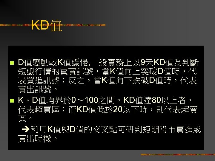 KD值 n n D值變動較K值緩慢, 一般實務上以 9天KD值為判斷 短線行情的買賣訊號，當K值向上突破D值時，代 表買進訊號；反之，當K值向下跌破D值時，代表 賣出訊號。 K、D值均界於 0～ 100之間，KD值達 80以上者， 代表超買區；而KD值低於