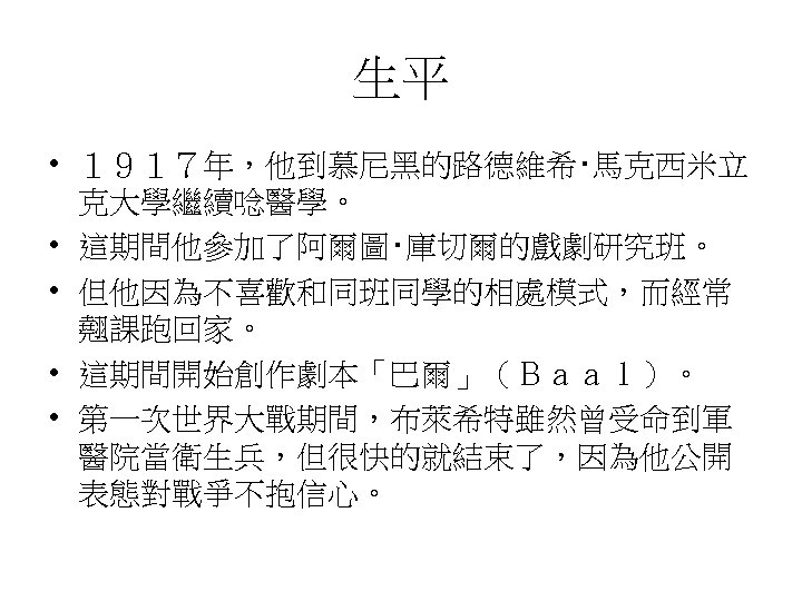 生平 • １９１７年，他到慕尼黑的路德維希‧馬克西米立 克大學繼續唸醫學。 • 這期間他參加了阿爾圖‧庫切爾的戲劇研究班。 • 但他因為不喜歡和同班同學的相處模式，而經常 翹課跑回家。 • 這期間開始創作劇本「巴爾」（Ｂａａｌ）。 • 第一次世界大戰期間，布萊希特雖然曾受命到軍 醫院當衛生兵，但很快的就結束了，因為他公開