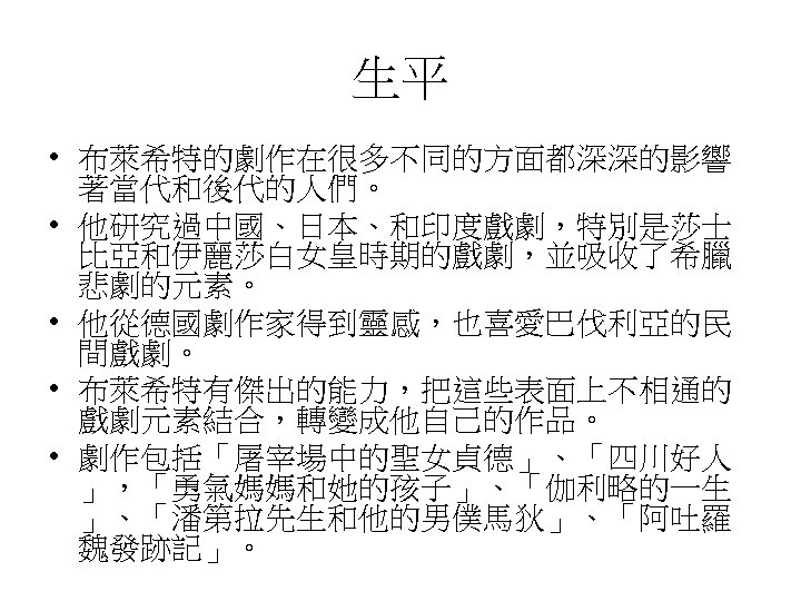 生平 • 布萊希特的劇作在很多不同的方面都深深的影響 著當代和後代的人們。 • 他研究過中國、日本、和印度戲劇，特別是莎士 比亞和伊麗莎白女皇時期的戲劇，並吸收了希臘 悲劇的元素。 • 他從德國劇作家得到靈感，也喜愛巴伐利亞的民 間戲劇。 • 布萊希特有傑出的能力，把這些表面上不相通的 戲劇元素結合，轉變成他自己的作品。