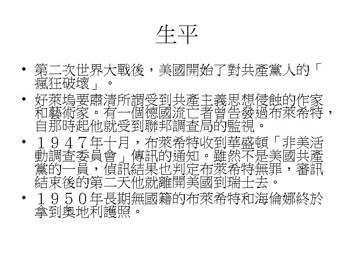 生平 • 第二次世界大戰後，美國開始了對共產黨人的「 瘋狂破壞」。 • 好萊塢要肅清所謂受到共產主義思想侵蝕的作家 和藝術家。有一個德國流亡者曾告發過布萊希特， 自那時起他就受到聯邦調查局的監視。 • １９４７年十月，布萊希特收到華盛頓「非美活 動調查委員會」傳訊的通知。雖然不是美國共產 黨的一員，偵訊結果也判定布萊希特無罪，審訊 結束後的第二天他就離開美國到瑞士去。 •