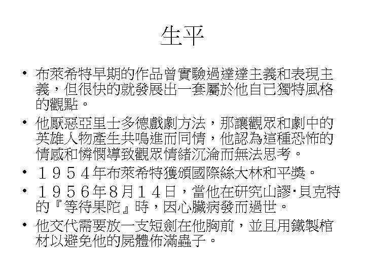 生平 • 布萊希特早期的作品曾實驗過達達主義和表現主 義，但很快的就發展出一套屬於他自己獨特風格 的觀點。 • 他厭惡亞里士多德戲劇方法，那讓觀眾和劇中的 英雄人物產生共鳴進而同情，他認為這種恐怖的 情感和憐憫導致觀眾情緒沉淪而無法思考。 • １９５４年布萊希特獲頒國際絲大林和平獎。 • １９５６年８月１４日，當他在研究山謬‧貝克特 的『等待果陀』時，因心臟病發而過世。