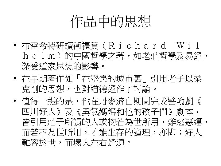 作品中的思想 • 布雷希特研讀衛禮賢（Ｒｉｃｈａｒｄ　Ｗｉｌ ｈｅｌｍ）的中國哲學之著，如老莊哲學及易經， 深受道家思想的影響。 • 在早期著作如「在密集的城市裏」引用老子以柔 克剛的思想，也對道德經作了討論。 • 值得一提的是，他在丹麥流亡期間完成譬喻劇《 四川好人》及《勇氣媽媽和他的孩子們》劇本， 皆引用莊子所謂的人或物若為世所用，難逃惡運， 而若不為世所用，才能生存的道理，亦即；好人 難容於世，而壞人左右逢源。