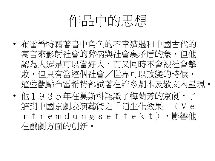 作品中的思想 • 布雷希特藉著書中角色的不幸遭遇和中國古代的 寓言來影射社會的弊病與社會裏矛盾的象，但他 認為人還是可以當好人，而又同時不會被社會擊 敗，但只有當這個社會／世界可以改變的時候， 這些觀點布雷希特都試著在許多劇本及散文內呈現。 • 他１９３５年在莫斯科認識了梅蘭芳的京劇，了 解到中國京劇表演藝術之「陌生化效果」（Ｖｅ ｒｆｒｅｍｄｕｎｇｓｅｆｆｅｋｔ），影響他 在戲劇方面的創新。 