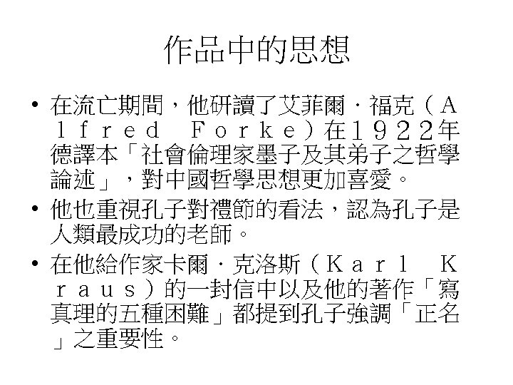 作品中的思想 • 在流亡期間，他研讀了艾菲爾．福克（Ａ ｌｆｒｅｄ　Ｆｏｒｋｅ）在１９２２年 德譯本「社會倫理家墨子及其弟子之哲學 論述」，對中國哲學思想更加喜愛。 • 他也重視孔子對禮節的看法，認為孔子是 人類最成功的老師。 • 在他給作家卡爾．克洛斯（Ｋａｒｌ　Ｋ ｒａｕｓ）的一封信中以及他的著作「寫 真理的五種困難」都提到孔子強調「正名 」之重要性。