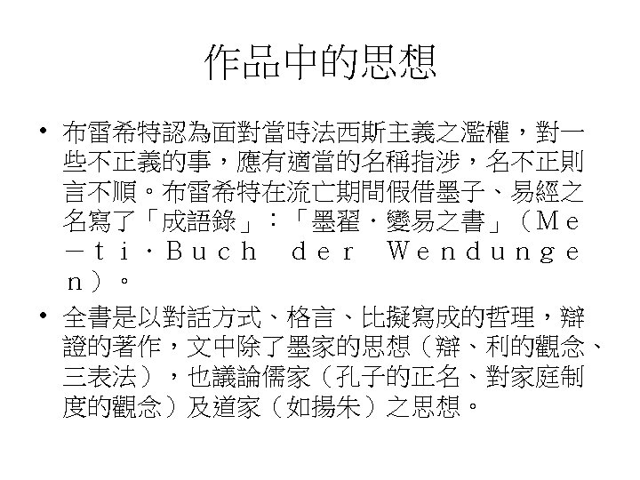 作品中的思想 • 布雷希特認為面對當時法西斯主義之濫權，對一 些不正義的事，應有適當的名稱指涉，名不正則 言不順。布雷希特在流亡期間假借墨子、易經之 名寫了「成語錄」：「墨翟．變易之書」（Ｍｅ －ｔｉ．Ｂｕｃｈ　ｄｅｒ　Ｗｅｎｄｕｎｇｅ ｎ）。 • 全書是以對話方式、格言、比擬寫成的哲理，辯 證的著作，文中除了墨家的思想（辯、利的觀念、 三表法），也議論儒家（孔子的正名、對家庭制 度的觀念）及道家（如揚朱）之思想。 