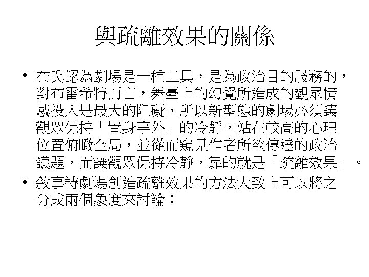 與疏離效果的關係 • 布氏認為劇場是一種 具，是為政治目的服務的， 對布雷希特而言，舞臺上的幻覺所造成的觀眾情 感投入是最大的阻礙，所以新型態的劇場必須讓 觀眾保持「置身事外」的冷靜，站在較高的心理 位置俯瞰全局，並從而窺見作者所欲傳達的政治 議題，而讓觀眾保持冷靜，靠的就是「疏離效果」。 • 敘事詩劇場創造疏離效果的方法大致上可以將之 分成兩個象度來討論： 