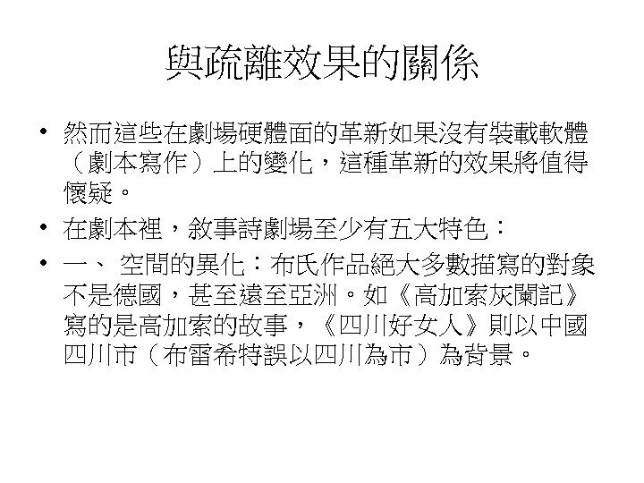 與疏離效果的關係 • 然而這些在劇場硬體面的革新如果沒有裝載軟體 （劇本寫作）上的變化，這種革新的效果將值得 懷疑。 • 在劇本裡，敘事詩劇場至少有五大特色： • 一、 空間的異化：布氏作品絕大多數描寫的對象 不是德國，甚至遠至亞洲。如《高加索灰闌記》 寫的是高加索的故事，《四川好女人》則以中國 四川市（布雷希特誤以四川為市）為背景。 