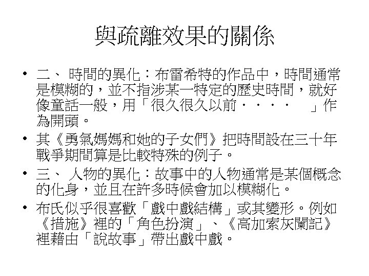 與疏離效果的關係 • 二、 時間的異化：布雷希特的作品中，時間通常 是模糊的，並不指涉某一特定的歷史時間，就好 像童話一般，用「很久很久以前．．．．　」作 為開頭。　 • 其《勇氣媽媽和她的子女們》把時間設在三十年 戰爭期間算是比較特殊的例子。 • 三、 人物的異化：故事中的人物通常是某個概念 的化身，並且在許多時候會加以模糊化。