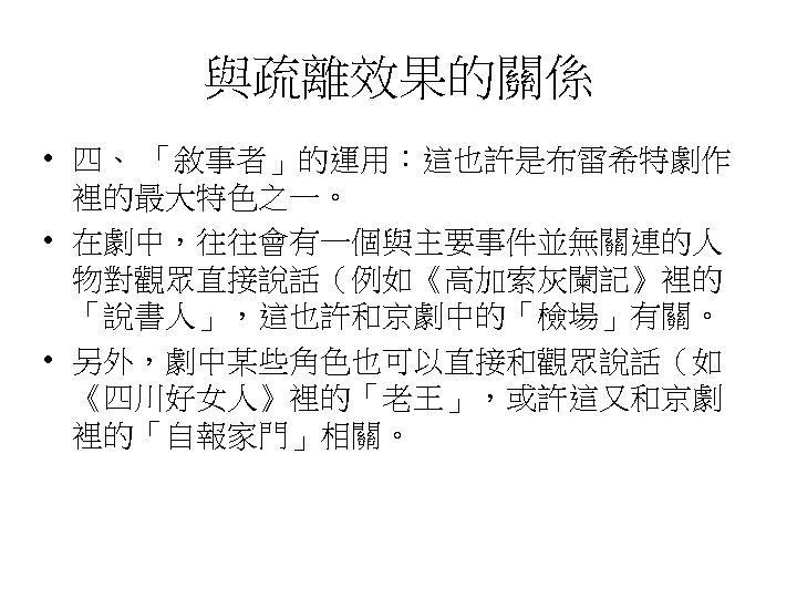 與疏離效果的關係 • 四、 「敘事者」的運用：這也許是布雷希特劇作 裡的最大特色之一。 • 在劇中，往往會有一個與主要事件並無關連的人 物對觀眾直接說話（例如《高加索灰闌記》裡的 「說書人」，這也許和京劇中的「檢場」有關。 • 另外，劇中某些角色也可以直接和觀眾說話（如 《四川好女人》裡的「老王」，或許這又和京劇 裡的「自報家門」相關。 