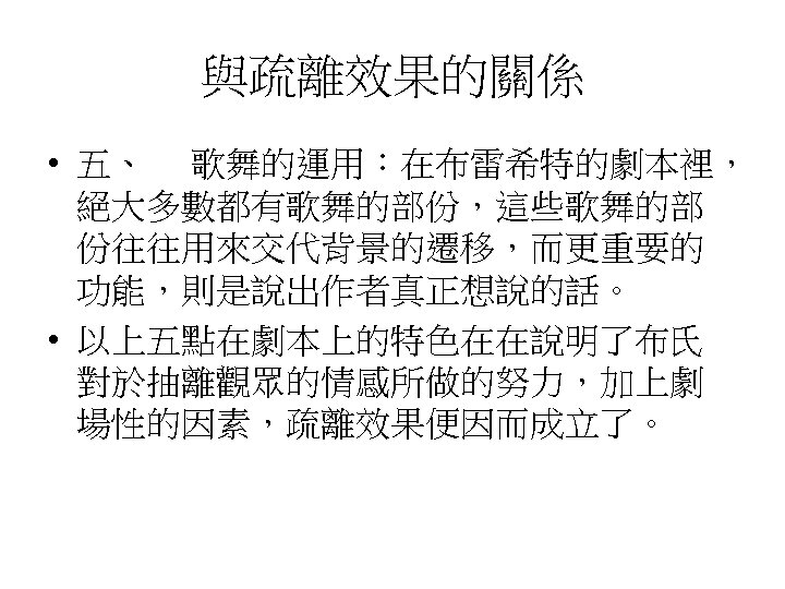 與疏離效果的關係 • 五、 　歌舞的運用：在布雷希特的劇本裡， 絕大多數都有歌舞的部份，這些歌舞的部 份往往用來交代背景的遷移，而更重要的 功能，則是說出作者真正想說的話。 • 以上五點在劇本上的特色在在說明了布氏 對於抽離觀眾的情感所做的努力，加上劇 場性的因素，疏離效果便因而成立了。 