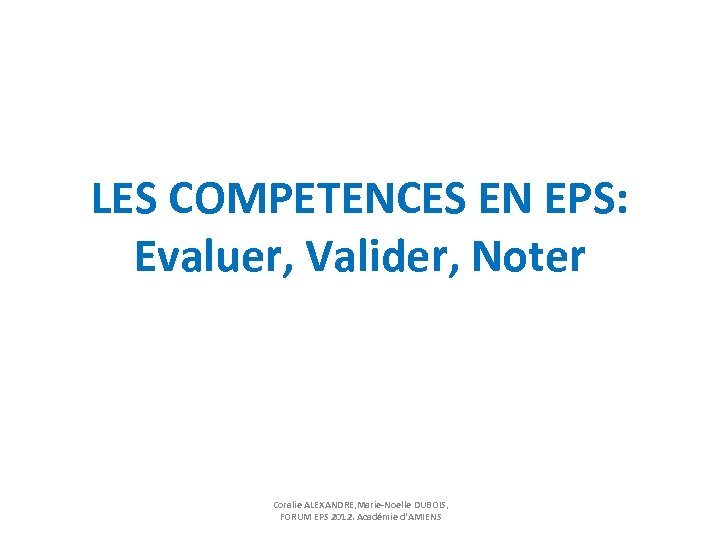 LES COMPETENCES EN EPS: Evaluer, Valider, Noter Coralie ALEXANDRE, Marie-Noelle DUBOIS, FORUM EPS 2012.