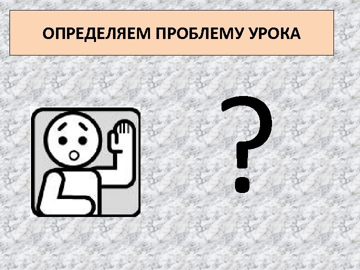 ОПРЕДЕЛЯЕМ ПРОБЛЕМУ УРОКА ? 