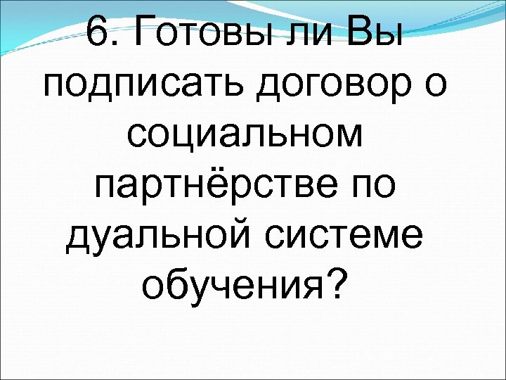 6. Готовы ли Вы подписать договор о социальном партнёрстве по дуальной системе обучения? 