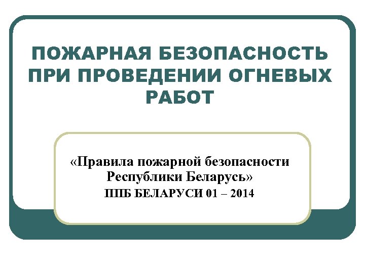 ПОЖАРНАЯ БЕЗОПАСНОСТЬ ПРИ ПРОВЕДЕНИИ ОГНЕВЫХ РАБОТ «Правила пожарной безопасности Республики Беларусь» ППБ БЕЛАРУСИ 01