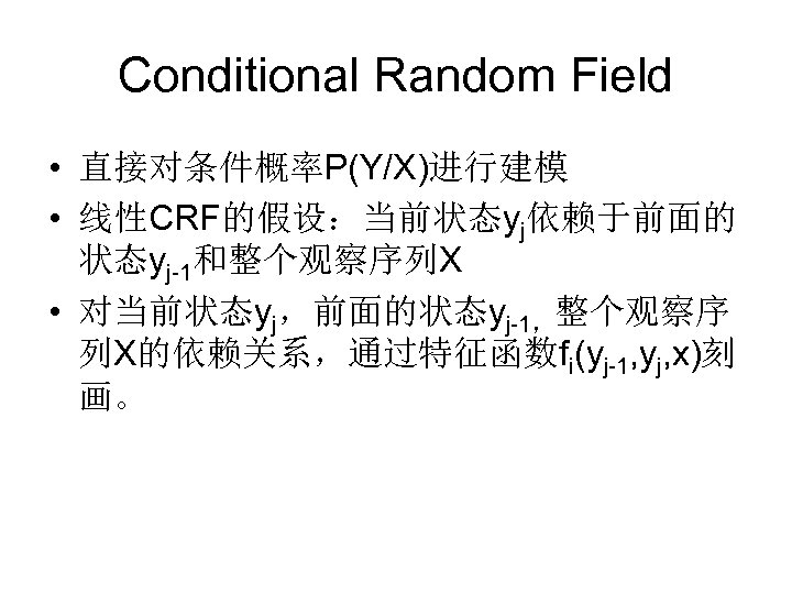 Conditional Random Field • 直接对条件概率P(Y/X)进行建模 • 线性CRF的假设：当前状态yj依赖于前面的 状态yj-1和整个观察序列X • 对当前状态yj，前面的状态yj-1，整个观察序 列X的依赖关系，通过特征函数fi(yj-1, yj, x)刻 画。
