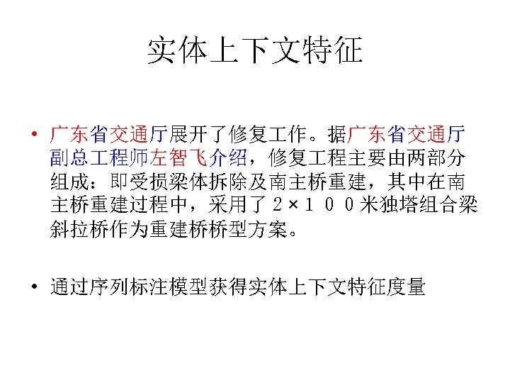 实体上下文特征 • 广东省交通厅展开了修复 作。据广东省交通厅 副总 程师左智飞介绍，修复 程主要由两部分 组成：即受损梁体拆除及南主桥重建，其中在南 主桥重建过程中，采用了２×１００米独塔组合梁 斜拉桥作为重建桥桥型方案。 • 通过序列标注模型获得实体上下文特征度量 