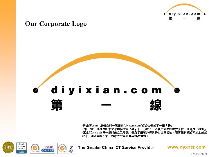 Our Corporate Logo -形象(Form)：鮮橙色的一彎線與”diyixian. com”的組合形成了一道『橋』 -“第一線”三個穩重的中文字體被放在『橋』下，形成了一道橋所必要的重要支柱，亦即是『橋躉』 -意念(Concept): 第一線的成立及發展，是為了讓客戶的業務與世界各地，在資訊科技的領域上連接 起來，溝通無間。第一線讓大中華企業與世界連線！ The Greater China ICT Service