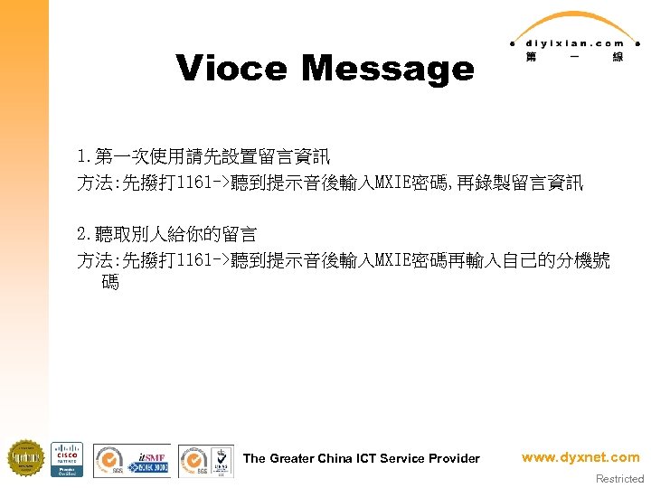 Vioce Message 1. 第一次使用請先設置留言資訊 方法: 先撥打 1161 ->聽到提示音後輸入MXIE密碼, 再錄製留言資訊 2. 聽取別人給你的留言 方法: 先撥打 1161