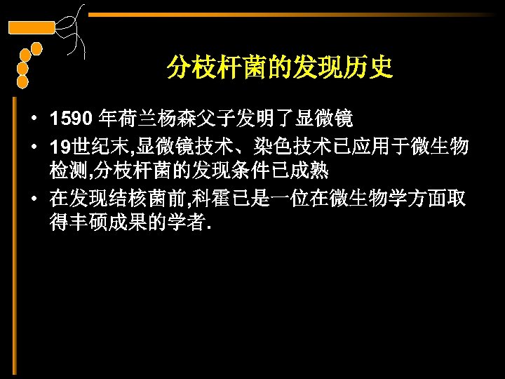 分枝杆菌的发现历史 • 1590 年荷兰杨森父子发明了显微镜 • 19世纪末, 显微镜技术、染色技术已应用于微生物 检测, 分枝杆菌的发现条件已成熟 • 在发现结核菌前, 科霍已是一位在微生物学方面取 得丰硕成果的学者. 