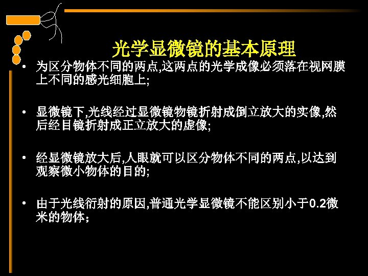 光学显微镜的基本原理 • 为区分物体不同的两点, 这两点的光学成像必须落在视网膜 上不同的感光细胞上; • 显微镜下, 光线经过显微镜物镜折射成倒立放大的实像, 然 后经目镜折射成正立放大的虚像; • 经显微镜放大后, 人眼就可以区分物体不同的两点, 以达到