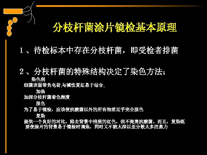分枝杆菌涂片镜检基本原理 １、待检标本中存在分枝杆菌，即受检者排菌 ２、分枝杆菌的特殊结构决定了染色方法： 　　　染色剂 细菌表面带负电荷, 与碱性复红易于结合, 　　　　加热 加深分枝杆菌着色程度 　　　　脱色 为了易于镜检，应该使抗酸菌以外的所有物质近乎完全脱色 　　　　复染 提供一个良好的对比，隐去背景中残留的红色，但不掩盖抗酸菌。而且，复染既 要使涂片的背景易于镜检时调焦，同时又不能太深以至分散太多注意力 