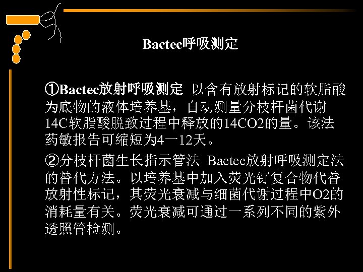 Bactec呼吸测定 ①Bactec放射呼吸测定 以含有放射标记的软脂酸 为底物的液体培养基，自动测量分枝杆菌代谢 14 C软脂酸脱致过程中释放的14 CO 2的量。该法 药敏报告可缩短为 4一12天。 ②分枝杆菌生长指示管法 Bactec放射呼吸测定法 的替代方法。以培养基中加入荧光钌复合物代替 放射性标记，其荧光衰减与细菌代谢过程中O