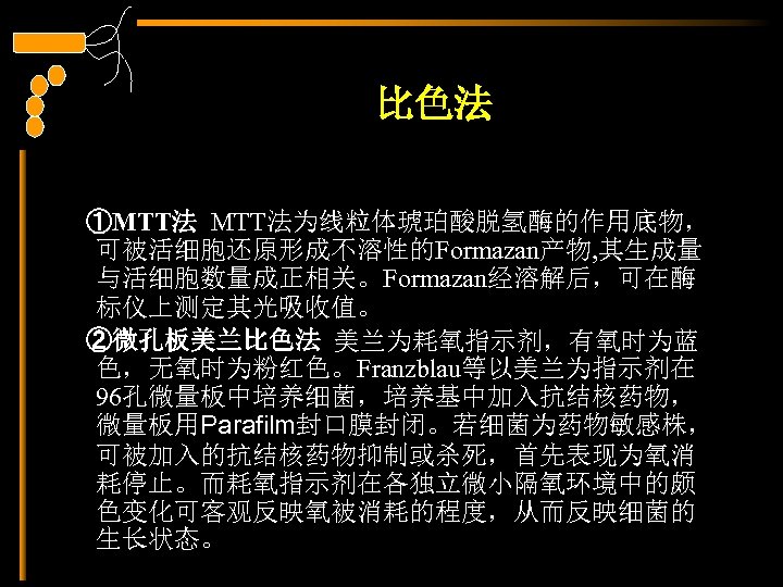 比色法 ①MTT法为线粒体琥珀酸脱氢酶的作用底物， 可被活细胞还原形成不溶性的Formazan产物, 其生成量 与活细胞数量成正相关。Formazan经溶解后，可在酶 标仪上测定其光吸收值。 ②微孔板美兰比色法 美兰为耗氧指示剂，有氧时为蓝 色，无氧时为粉红色。Franzblau等以美兰为指示剂在 96孔微量板中培养细菌，培养基中加入抗结核药物， 微量板用Parafilm封口膜封闭。若细菌为药物敏感株， 可被加入的抗结核药物抑制或杀死，首先表现为氧消 耗停止。而耗氧指示剂在各独立微小隔氧环境中的颇 色变化可客观反映氧被消耗的程度，从而反映细菌的