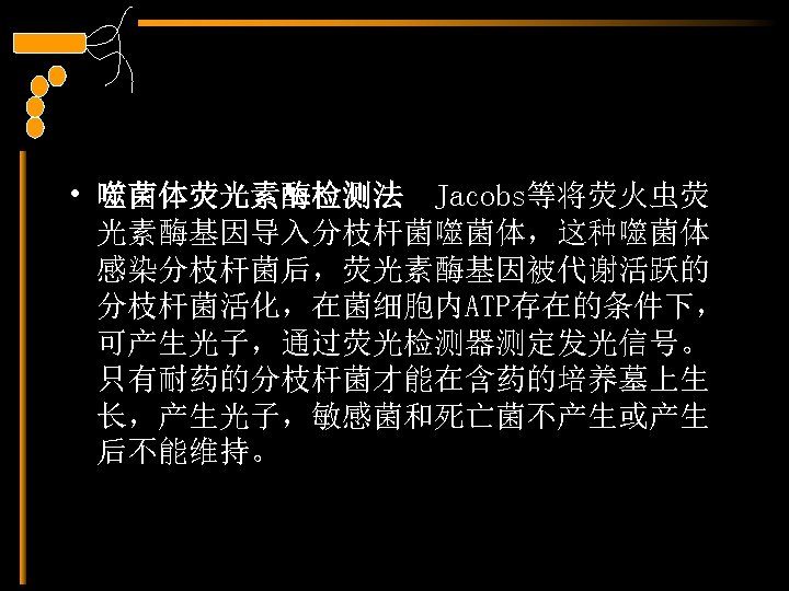  • 噬菌体荧光素酶检测法 Jacobs等将荧火虫荧 光素酶基因导入分枝杆菌噬菌体，这种噬菌体 感染分枝杆菌后，荧光素酶基因被代谢活跃的 分枝杆菌活化，在菌细胞内ATP存在的条件下， 可产生光子，通过荧光检测器测定发光信号。 只有耐药的分枝杆菌才能在含药的培养墓上生 长，产生光子，敏感菌和死亡菌不产生或产生 后不能维持。 