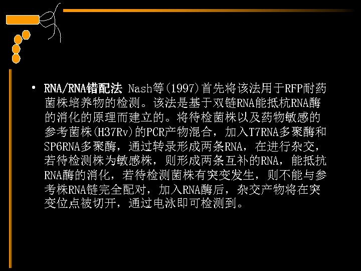  • RNA/RNA错配法 Nash等(1997)首先将该法用于RFP耐药 菌株培养物的检测。该法是基于双链RNA能抵杭RNA酶 的消化的原理而建立的。将待检菌株以及药物敏感的 参考菌株(H 37 Rv)的PCR产物混合，加入T 7 RNA多聚酶和 SP 6 RNA多聚酶，通过转录形成两条RNA，在进行杂交，