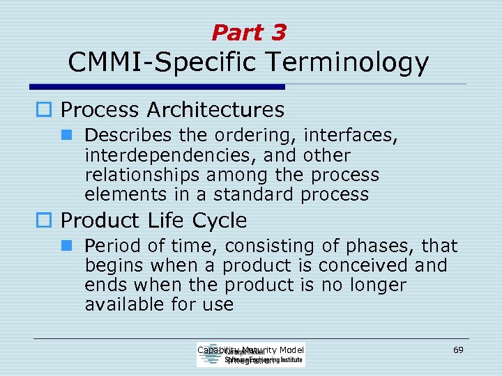 Part 3 CMMI-Specific Terminology o Process Architectures n Describes the ordering, interfaces, interdependencies, and