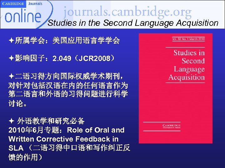 Studies in the Second Language Acquisition 所属学会：美国应用语言学学会 影响因子： 2. 049（JCR 2008） 二语习得方向国际权威学术期刊， 对针对包括汉语在内的任何语言作为 第二语言和外语的习得问题进行科学
