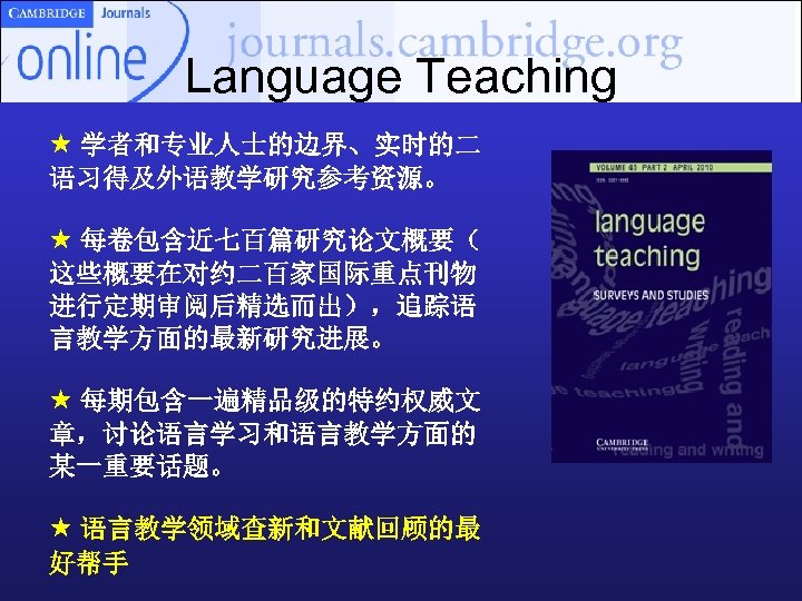 Language Teaching 学者和专业人士的边界、实时的二 语习得及外语教学研究参考资源。 每卷包含近七百篇研究论文概要（ 这些概要在对约二百家国际重点刊物 进行定期审阅后精选而出），追踪语 言教学方面的最新研究进展。 每期包含一遍精品级的特约权威文 章，讨论语言学习和语言教学方面的 某一重要话题。 语言教学领域查新和文献回顾的最 好帮手 