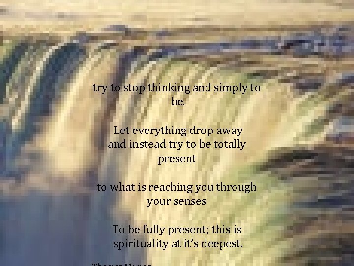 try to stop thinking and simply to be. Let everything drop away and instead