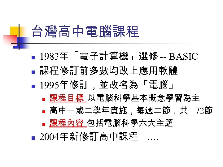 台灣高中電腦課程 n n n 1983年「電子計算機」選修 -- BASIC 課程修訂前多數均改上應用軟體 1995年修訂，並改名為「電腦」 n n 課程目標 以電腦科學基本概念學習為主 高中一或二學年實施，每週二節，共