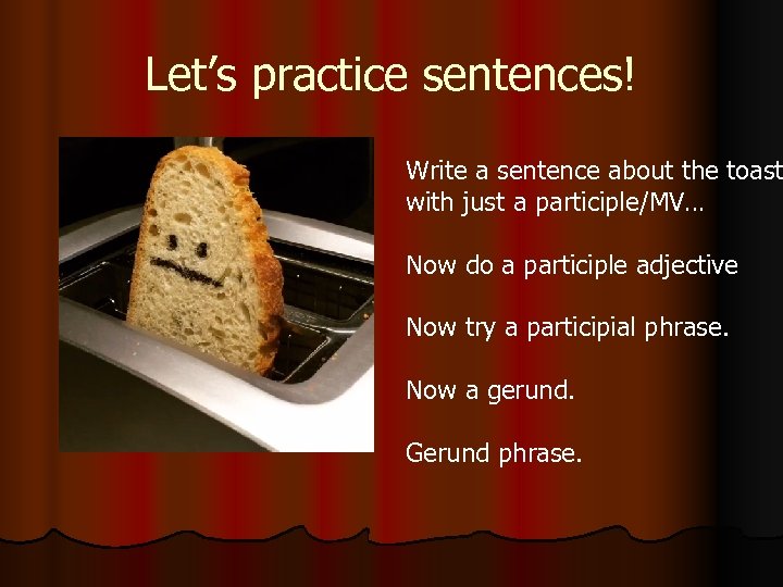 Let’s practice sentences! Write a sentence about the toast with just a participle/MV… Now