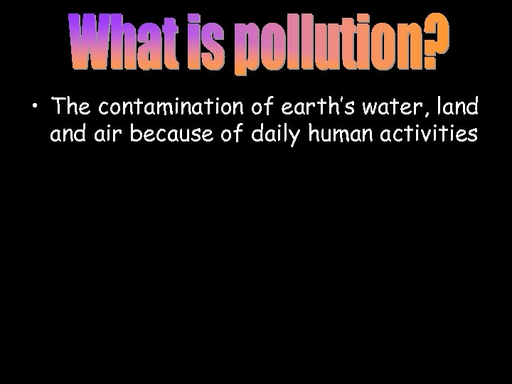  • The contamination of earth’s water, land air because of daily human activities