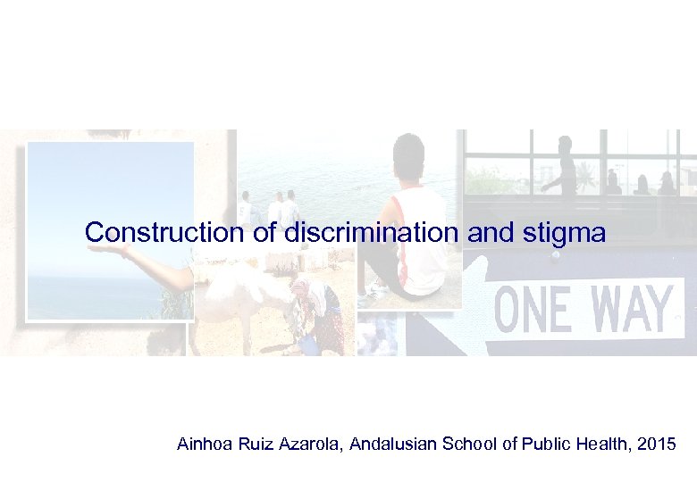 Construction of discrimination and stigma Ainhoa Ruiz Azarola, Andalusian School of Public Health, 2015