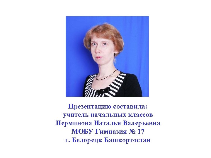 Презентацию составила: учитель начальных классов Перминова Наталья Валерьевна МОБУ Гимназия № 17 г. Белорецк