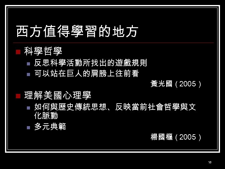 西方值得學習的地方 n 科學哲學 n n n 反思科學活動所找出的遊戲規則 可以站在巨人的肩膀上往前看 理解美國心理學 n n 黃光國（2005） 如何與歷史傳統思想、反映當前社會哲學與文 化脈動