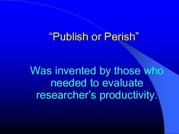 “Publish or Perish” Was invented by those who needed to evaluate researcher’s productivity. 
