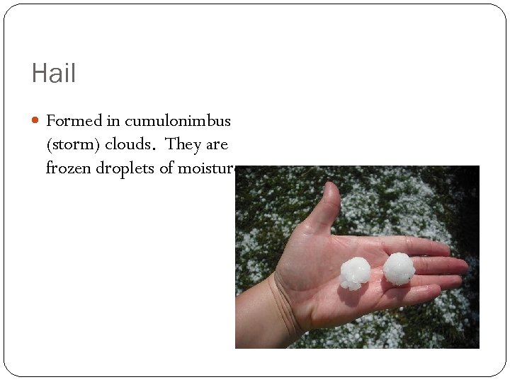 Hail Formed in cumulonimbus (storm) clouds. They are frozen droplets of moisture. 