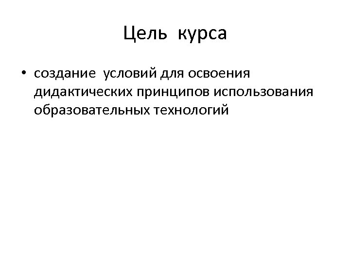 Цель курса • создание условий для освоения дидактических принципов использования образовательных технологий 