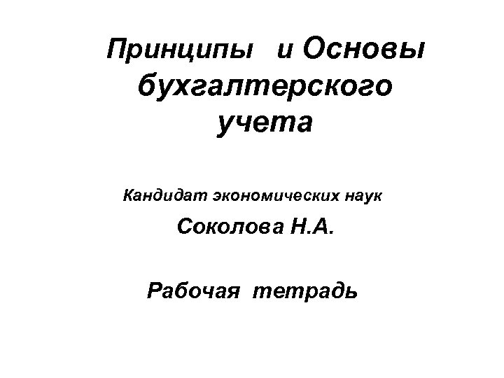 Принципы и Основы бухгалтерского учета Кандидат экономических наук Соколова Н. А. Рабочая тетрадь 