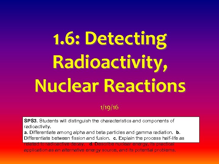 1. 6: Detecting Radioactivity, Nuclear Reactions 1/19/16 SPS 3. Students will distinguish the characteristics